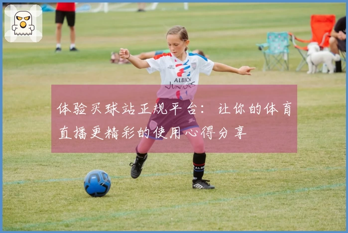 体验买球站正规平台：让你的体育直播更精彩的使用心得分享