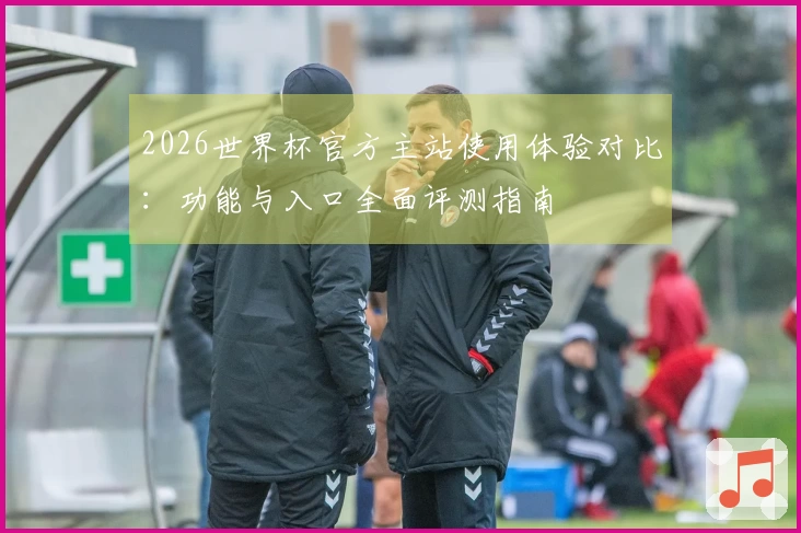 2026世界杯官方主站使用体验对比：功能与入口全面评测指南